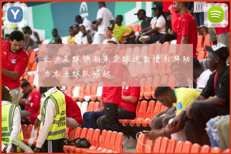 长沙足球热潮来袭球迷激情澎湃助力本土球队崛起