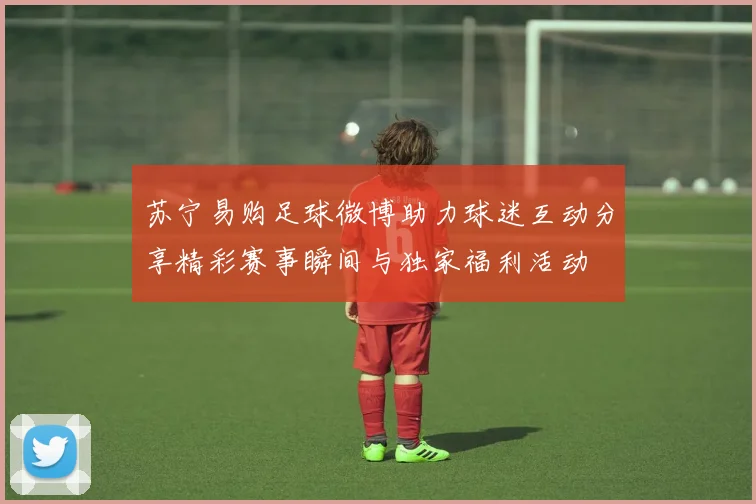 苏宁易购足球微博助力球迷互动分享精彩赛事瞬间与独家福利活动